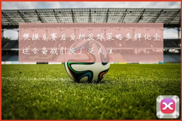 樊振东赛后分析发球策略多样化全运会备战引发广泛关注