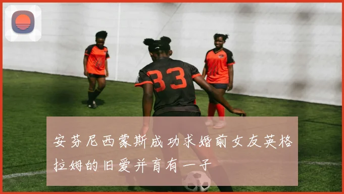 安芬尼西蒙斯成功求婚前女友英格拉姆的旧爱并育有一子