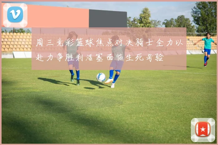 周三竞彩篮球焦点对决骑士全力以赴力争胜利活塞面临生死考验