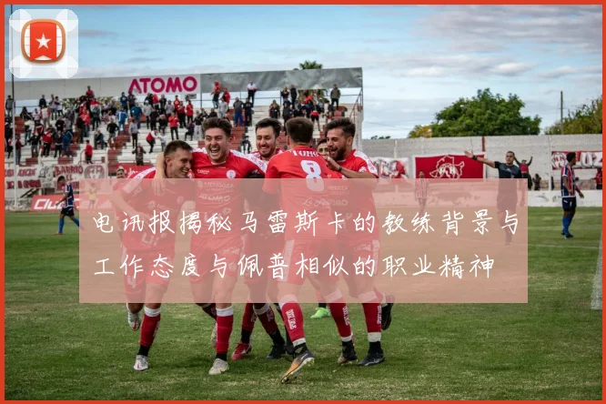 电讯报揭秘马雷斯卡的教练背景与工作态度与佩普相似的职业精神