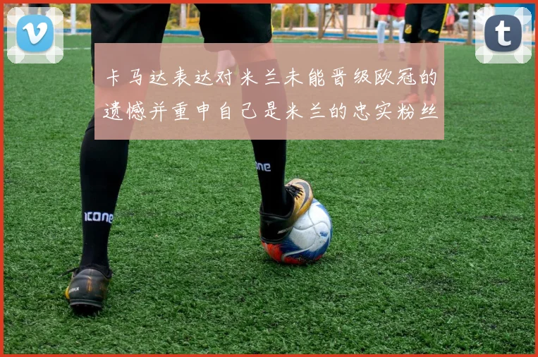 卡马达表达对米兰未能晋级欧冠的遗憾并重申自己是米兰的忠实粉丝