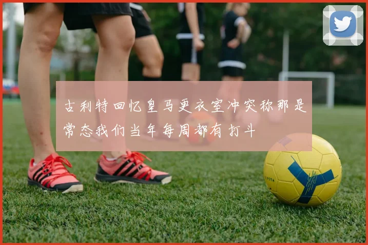 古利特回忆皇马更衣室冲突称那是常态我们当年每周都有打斗