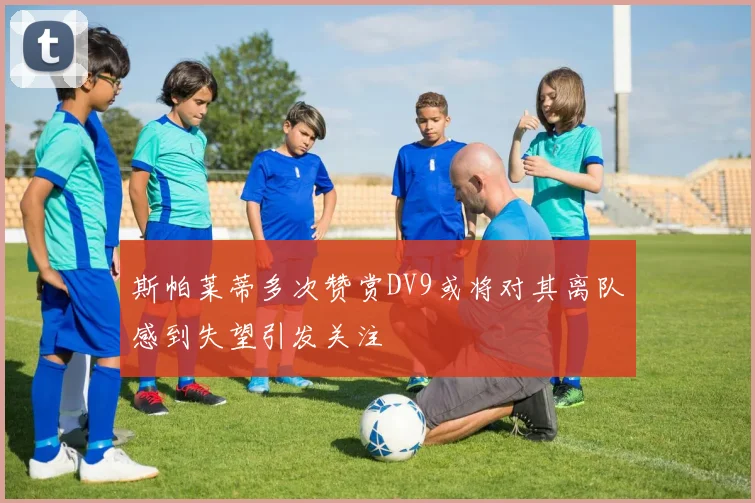 斯帕莱蒂多次赞赏DV9或将对其离队感到失望引发关注