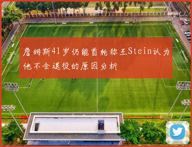 詹姆斯41岁仍能首轮称王Stein认为他不会退役的原因分析