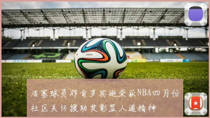 活塞球员邓肯罗宾逊荣获NBA四月份社区关怀援助奖彰显人道精神