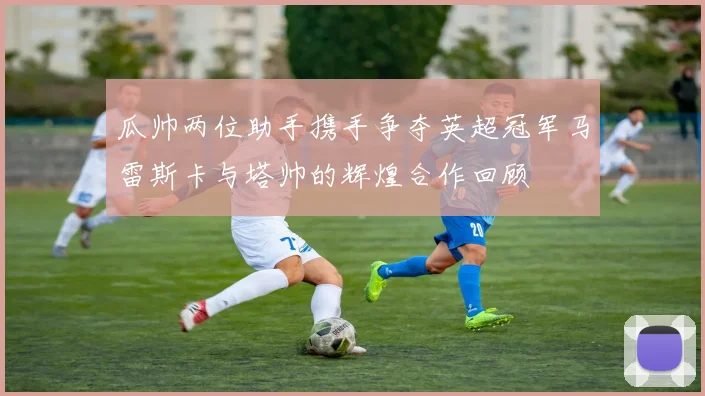 瓜帅两位助手携手争夺英超冠军马雷斯卡与塔帅的辉煌合作回顾