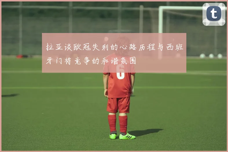 拉亚谈欧冠失利的心路历程与西班牙门将竞争的和谐氛围