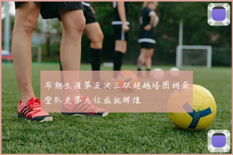 布朗生涯第五次三双超越塔图姆荣登队史第九位成就辉煌